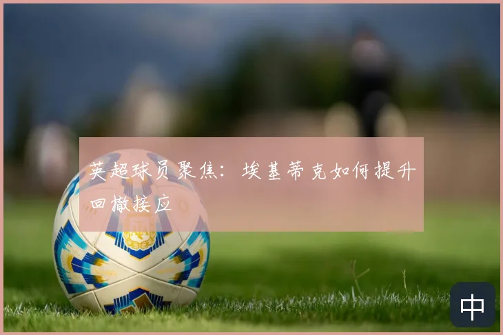 英超球员聚焦：埃基蒂克如何提升回撤接应